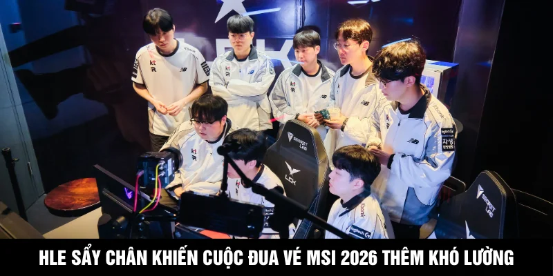 HLE Sẩy Chân Khiến Cuộc Đua Vé MSI 2026 Thêm Khó Lường
